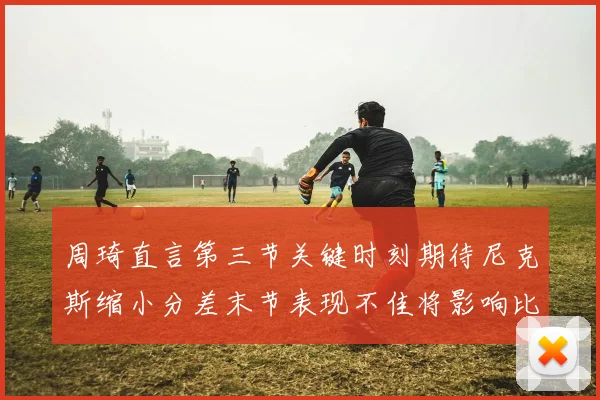 周琦直言第三节关键时刻期待尼克斯缩小分差末节表现不佳将影响比赛结果