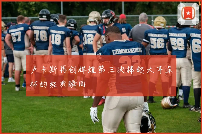 卢卡斯再创辉煌第三次捧起大耳朵杯的经典瞬间