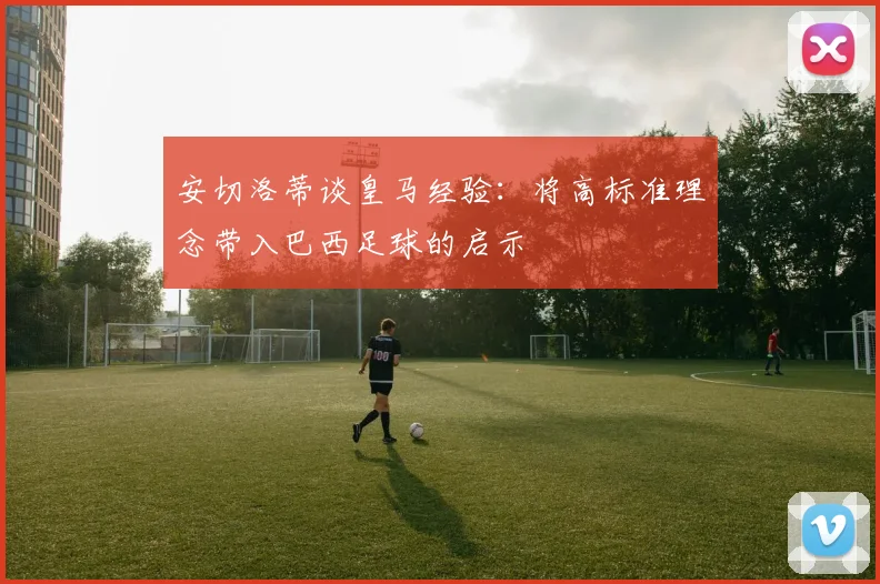 安切洛蒂谈皇马经验：将高标准理念带入巴西足球的启示