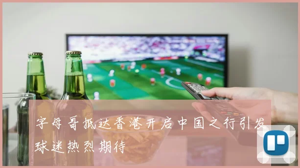 字母哥抵达香港开启中国之行引发球迷热烈期待