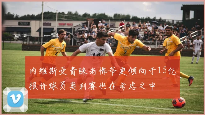 内维斯受青睐老佛爷更倾向于15亿报价球员奥利赛也在考虑之中