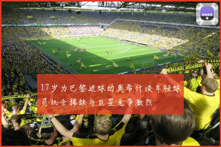 17岁为巴黎进球的奥希什谈年轻球员机会稀缺与巨星竞争激烈