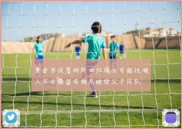 费舍尔谈詹姆斯回归骑士可能性湖人不会强留布朗尼继续父子同队