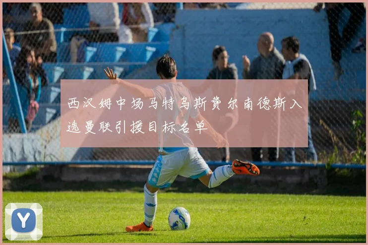 西汉姆中场马特乌斯费尔南德斯入选曼联引援目标名单