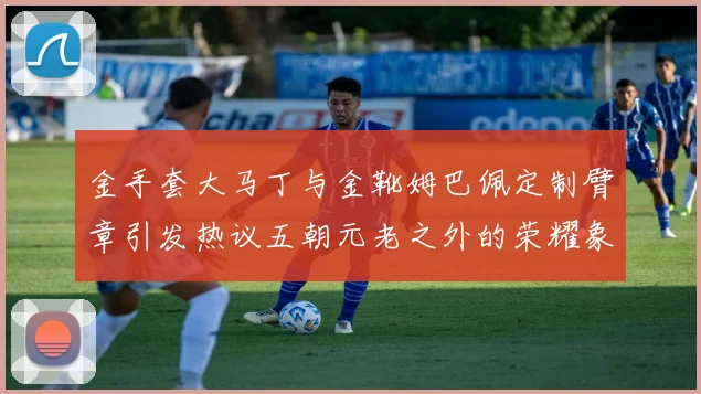 金手套大马丁与金靴姆巴佩定制臂章引发热议五朝元老之外的荣耀象征