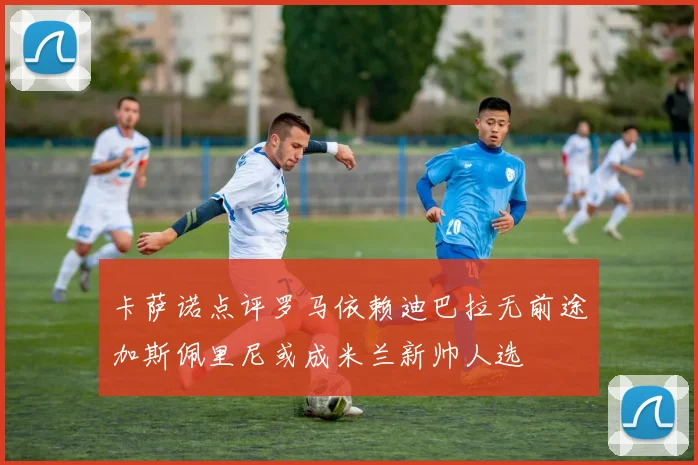 卡萨诺点评罗马依赖迪巴拉无前途加斯佩里尼或成米兰新帅人选