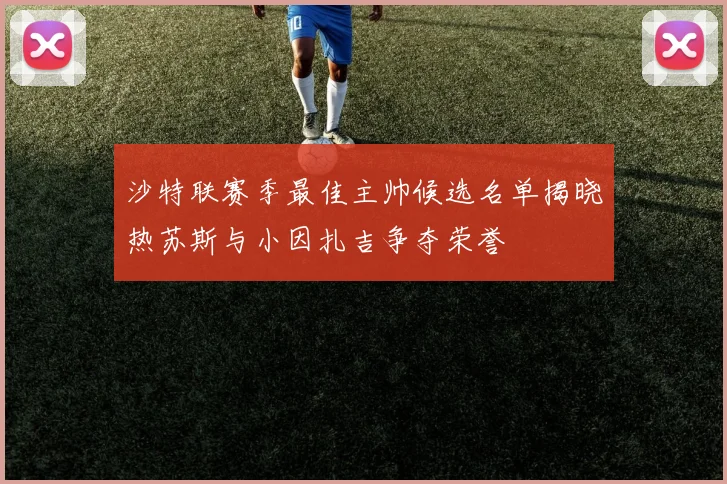 沙特联赛季最佳主帅候选名单揭晓热苏斯与小因扎吉争夺荣誉