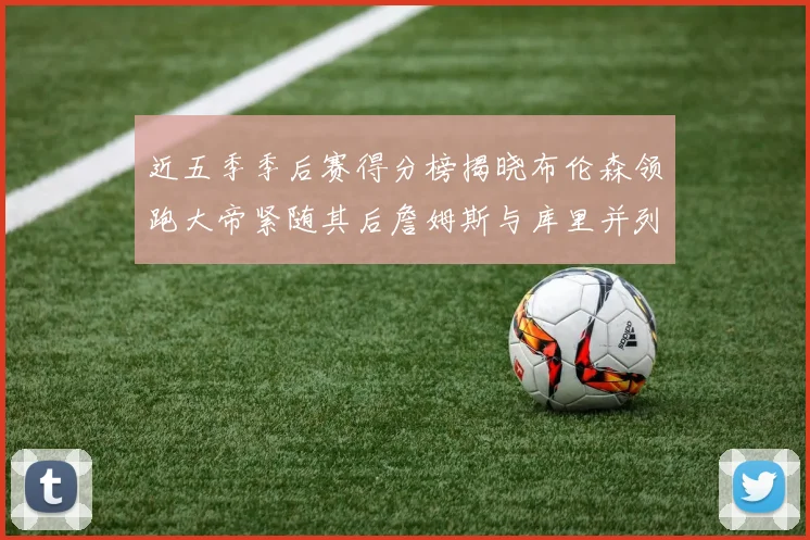 近五季季后赛得分榜揭晓布伦森领跑大帝紧随其后詹姆斯与库里并列第四