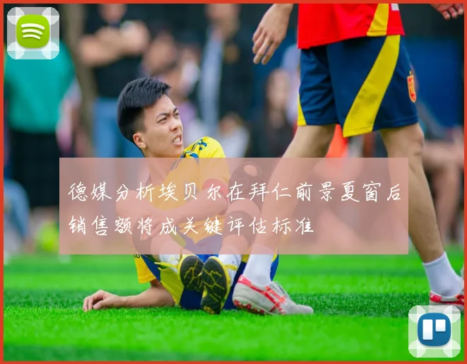 德媒分析埃贝尔在拜仁前景夏窗后销售额将成关键评估标准