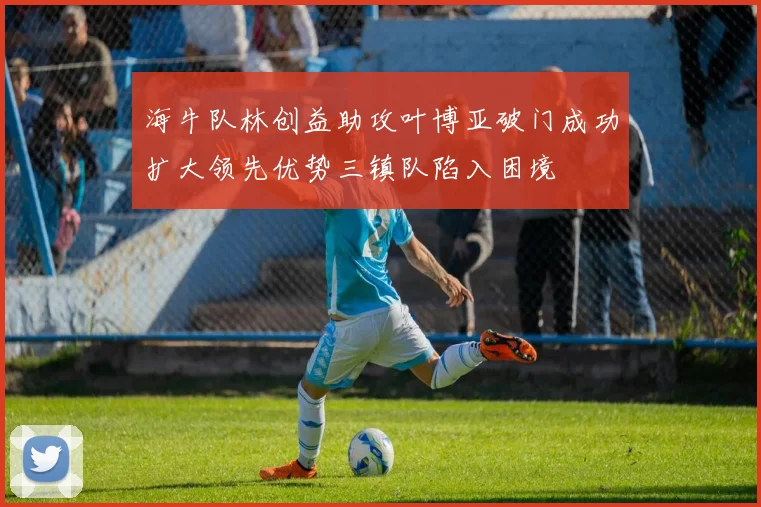 海牛队林创益助攻叶博亚破门成功扩大领先优势三镇队陷入困境