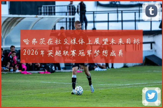 哈弗茨在社交媒体上展望未来目标2026年英超联赛冠军梦想成真