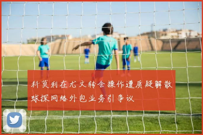 科莫利在尤文转会操作遭质疑解散球探网络外包业务引争议