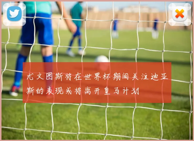 尤文图斯将在世界杯期间关注迪亚斯的表现或将离开皇马计划