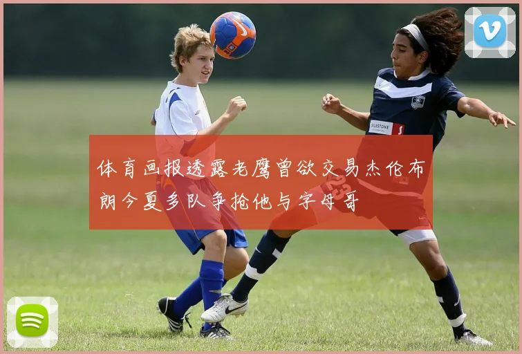 体育画报透露老鹰曾欲交易杰伦布朗今夏多队争抢他与字母哥