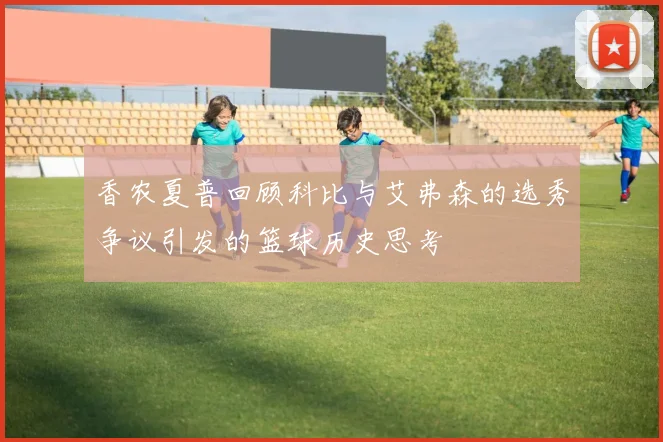 香农夏普回顾科比与艾弗森的选秀争议引发的篮球历史思考